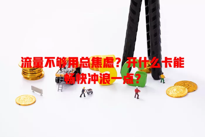 流量不够用总焦虑？开什么卡能畅快冲浪一点？