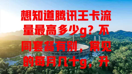 想知道腾讯王卡流量最高多少g？不同套餐有别，常见的每月几十g，升级套餐可达上百g，用前须知流量规则及计费方式