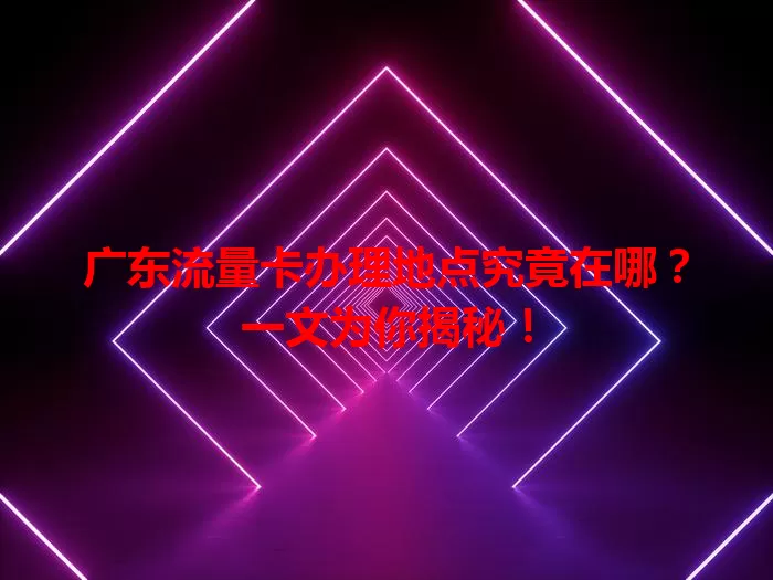 广东流量卡办理地点究竟在哪？一文为你揭秘！