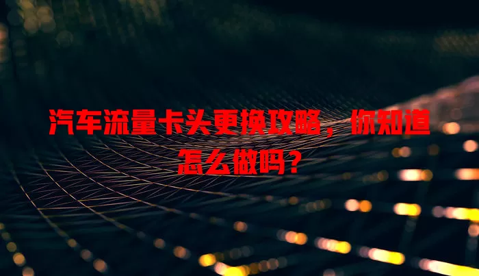 汽车流量卡头更换攻略，你知道怎么做吗？