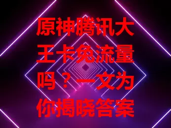 原神腾讯大王卡免流量吗？一文为你揭晓答案