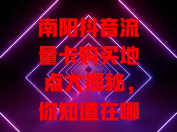 南阳抖音流量卡购买地点大揭秘，你知道在哪吗？