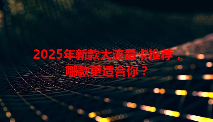 2025年新款大流量卡推荐，哪款更适合你？