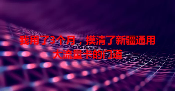 我用了3个月，摸清了新疆通用大流量卡的门道
