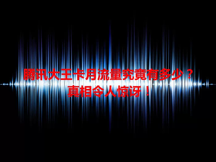 腾讯大王卡月流量究竟有多少？真相令人惊讶！