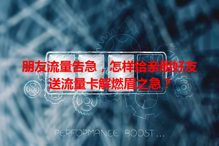 朋友流量告急，怎样给亲朋好友送流量卡解燃眉之急？