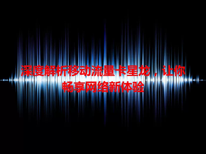 深度解析移动流量卡星龙，让你畅享网络新体验
