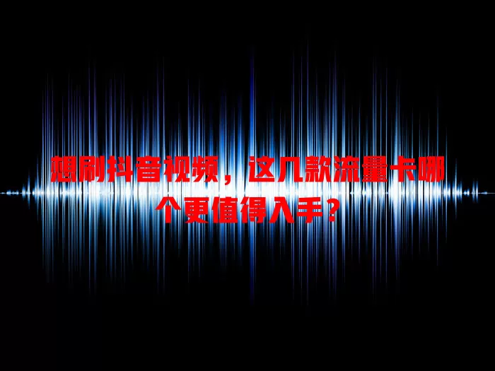 想刷抖音视频，这几款流量卡哪个更值得入手？