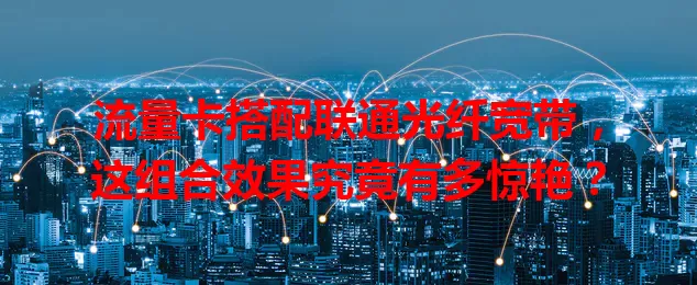 流量卡搭配联通光纤宽带，这组合效果究竟有多惊艳？