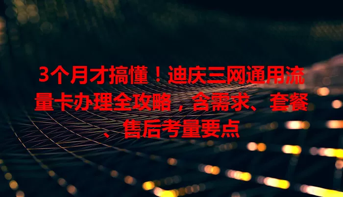 3个月才搞懂！迪庆三网通用流量卡办理全攻略，含需求、套餐、售后考量要点