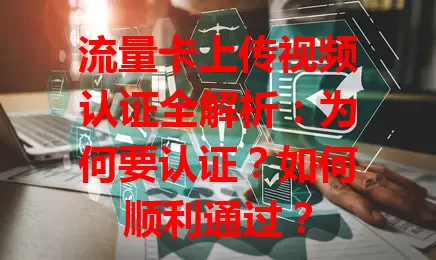 流量卡上传视频认证全解析：为何要认证？如何顺利通过？