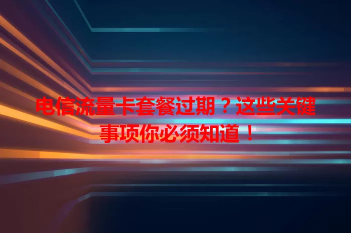 电信流量卡套餐过期？这些关键事项你必须知道！