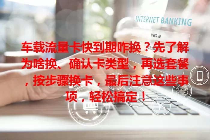 车载流量卡快到期咋换？先了解为啥换、确认卡类型，再选套餐，按步骤换卡，最后注意这些事项，轻松搞定！
