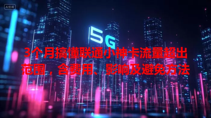 3个月搞懂联通小神卡流量超出范围，含费用、影响及避免方法