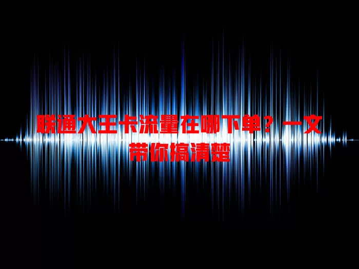 联通大王卡流量在哪下单？一文带你搞清楚