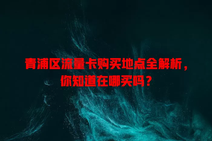 青浦区流量卡购买地点全解析，你知道在哪买吗？