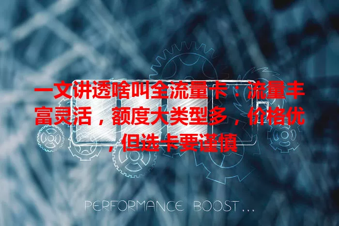 一文讲透啥叫全流量卡：流量丰富灵活，额度大类型多，价格优，但选卡要谨慎