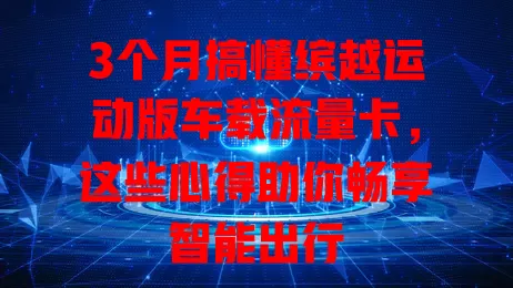 3个月搞懂缤越运动版车载流量卡，这些心得助你畅享智能出行