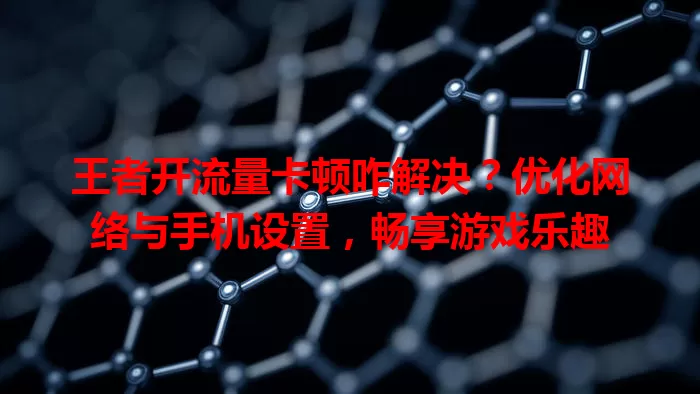 王者开流量卡顿咋解决？优化网络与手机设置，畅享游戏乐趣