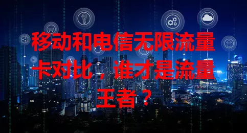 移动和电信无限流量卡对比，谁才是流量王者？
