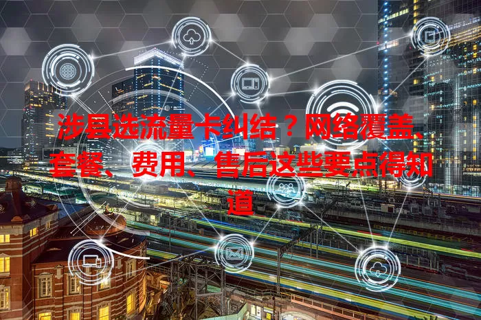 涉县选流量卡纠结？网络覆盖、套餐、费用、售后这些要点得知道