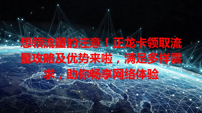 想领流量的注意！正龙卡领取流量攻略及优势来啦，满足多样需求，助你畅享网络体验