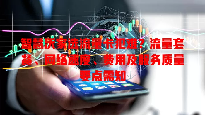 智慧沃家选流量卡犯难？流量套餐、网络速度、费用及服务质量要点需知