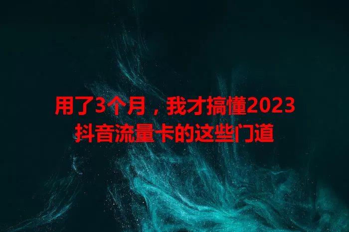 用了3个月，我才搞懂2023抖音流量卡的这些门道
