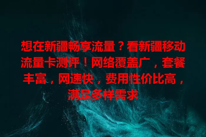 想在新疆畅享流量？看新疆移动流量卡测评！网络覆盖广，套餐丰富，网速快，费用性价比高，满足多样需求