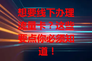 想要线下办理流量卡？这些要点你必须知道！