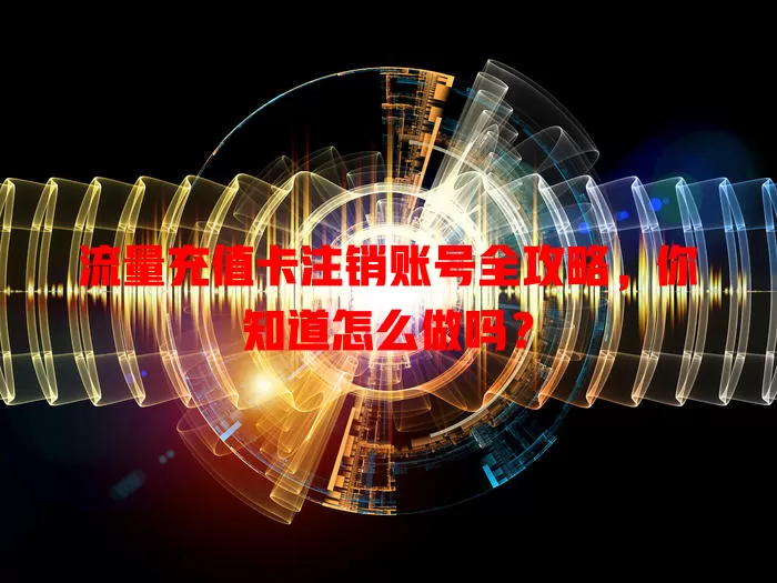 流量充值卡注销账号全攻略，你知道怎么做吗？