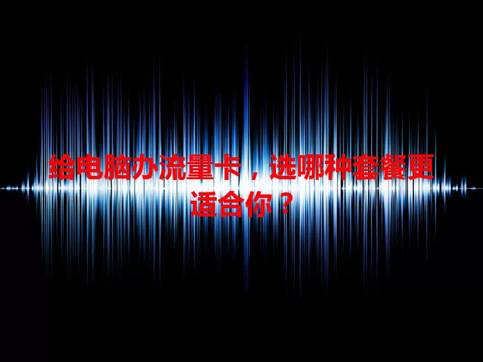 给电脑办流量卡，选哪种套餐更适合你？