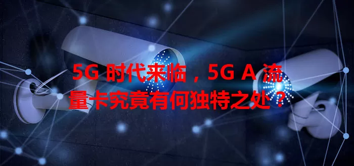 5G 时代来临，5G A 流量卡究竟有何独特之处？