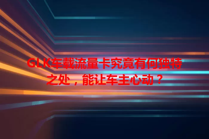 GLK车载流量卡究竟有何独特之处，能让车主心动？