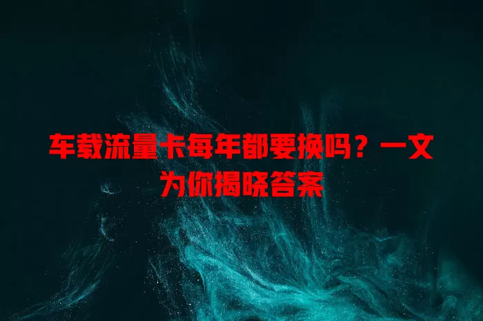 车载流量卡每年都要换吗？一文为你揭晓答案