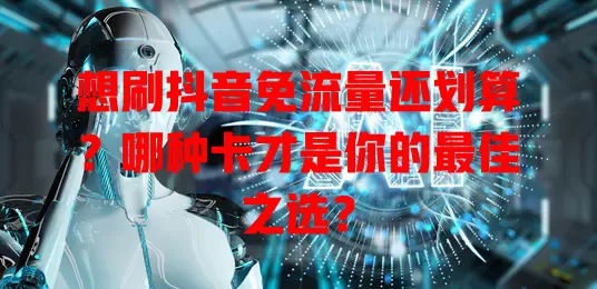 想刷抖音免流量还划算？哪种卡才是你的最佳之选？