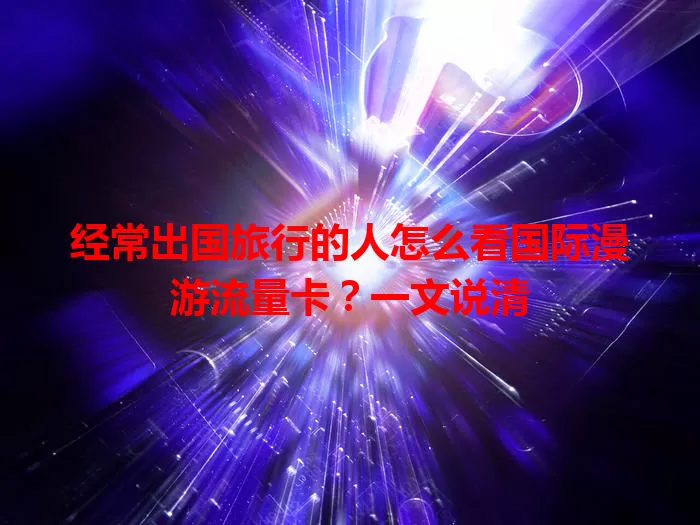 经常出国旅行的人怎么看国际漫游流量卡？一文说清