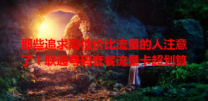 那些追求高性价比流量的人注意了！联通号码套餐流量卡超划算