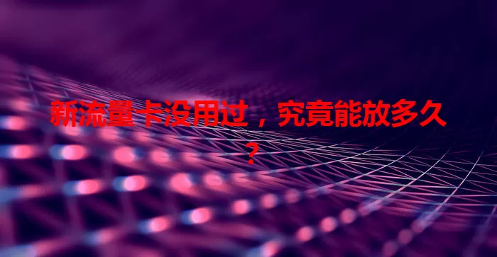 新流量卡没用过，究竟能放多久？