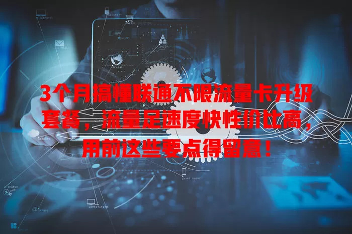 3个月搞懂联通不限流量卡升级套餐，流量足速度快性价比高，用前这些要点得留意！