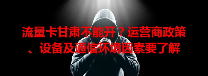 流量卡甘肃不能开？运营商政策、设备及通信环境因素要了解