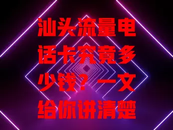 汕头流量电话卡究竟多少钱？一文给你讲清楚