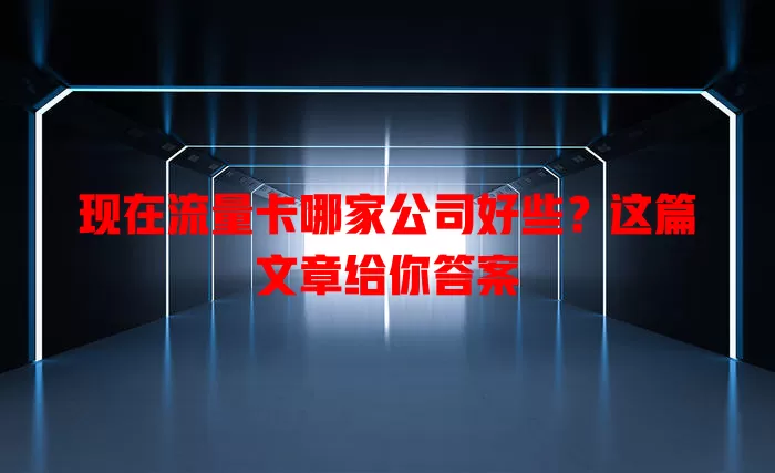 现在流量卡哪家公司好些？这篇文章给你答案