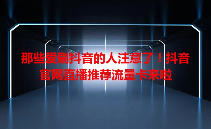 那些爱刷抖音的人注意了！抖音官网直播推荐流量卡来啦