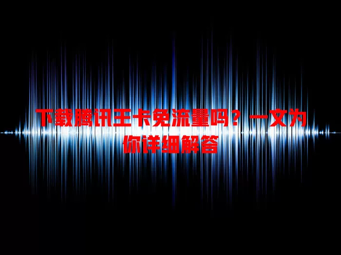 下载腾讯王卡免流量吗？一文为你详细解答