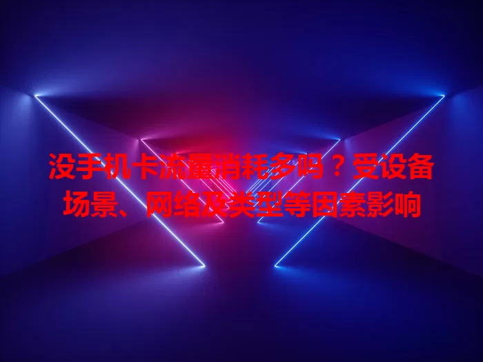 没手机卡流量消耗多吗？受设备场景、网络及类型等因素影响