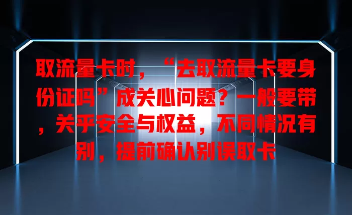 取流量卡时，“去取流量卡要身份证吗”成关心问题？一般要带，关乎安全与权益，不同情况有别，提前确认别误取卡