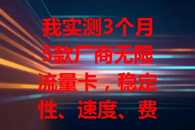 我实测3个月5款厂商无限流量卡，稳定性、速度、费用各不同，按需选卡更合适