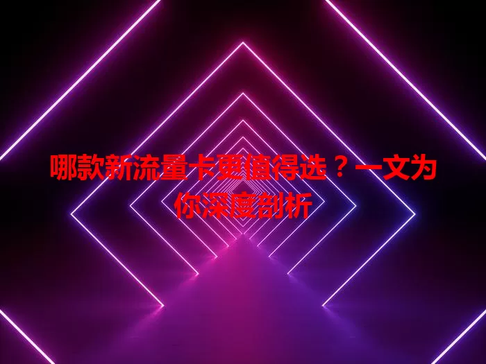 哪款新流量卡更值得选？一文为你深度剖析