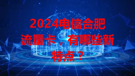 2024电信合肥流量卡，有哪些新特点？